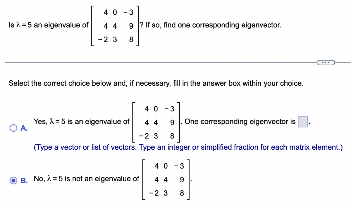 Is λ =5 an eigenvalue of
40
44
- 2 3 8
- 3
9? If so, find one corresponding eigenvector.
A.
Select the correct choice below and, if necessary, fill in the answer box within your choice.
40
3
44 9 One corresponding eigenvector is
- 2 3 8
(Type a vector or list of vectors. Type an integer or simplified fraction for each matrix element.)
Yes, λ = 5 is an eigenvalue of
B. No, λ = 5 is not an eigenvalue of
-
40 3
44 9
-2 3