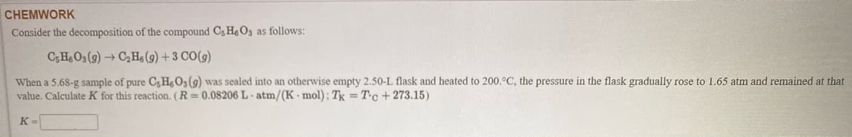 CHEMWORK
Consider the decomposition of the compound C3 He03 as follows:
C;H O3 (9) → C2H (9) + 3 CO(9)
When a 5.68-g sample of pure C3He03(9) was sealed into an otherwise empty 2.50-L flask and heated to 200.°C, the pressure in the flask gradually rose to 1.65 atm and remained at that
value. Calculate K for this reaction. (R=0.08206 L atm/(K mol); Tk = Tc + 273.15)
K =
