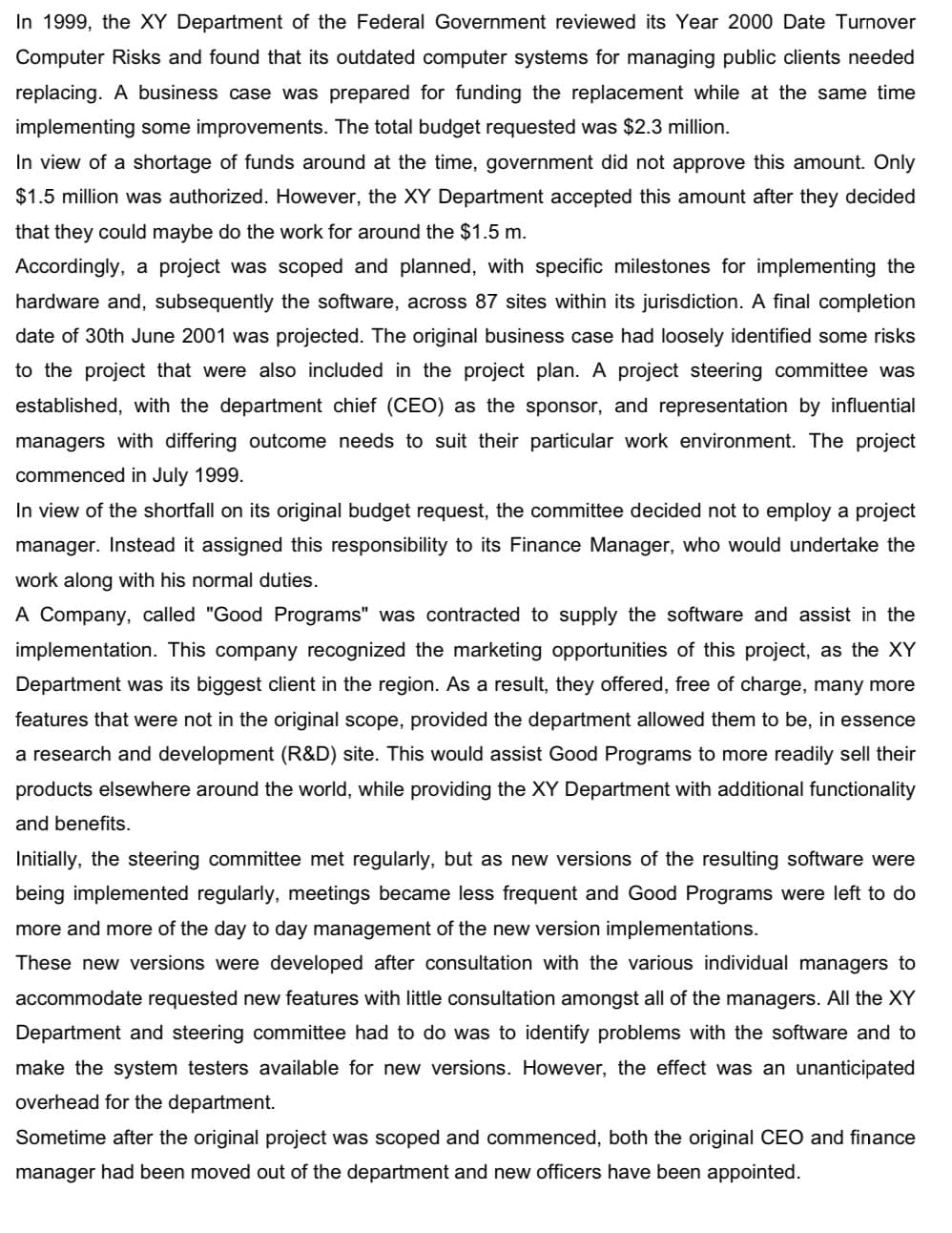 In 1999, the XY Department of the Federal Government reviewed its Year 2000 Date Turnover
Computer Risks and found that its outdated computer systems for managing public clients needed
replacing. A business case was prepared for funding the replacement while at the same time
implementing some improvements. The total budget requested was $2.3 million.
In view of a shortage of funds around at the time, government did not approve this amount. Only
$1.5 million was authorized. However, the XY Department accepted this amount after they decided
that they could maybe do the work for around the $1.5 m.
Accordingly, a project was scoped and planned, with specific milestones for implementing the
hardware and, subsequently the software, across 87 sites within its jurisdiction. A final completion
date of 30th June 2001 was projected. The original business case had loosely identified some risks
to the project that were also included in the project plan. A project steering committee was
established, with the department chief (CEO) as the sponsor, and representation by influential
managers with differing outcome needs to suit their particular work environment. The project
commenced in July 1999.
In view of the shortfall on its original budget request, the committee decided not to employ a project
manager. Instead it assigned this responsibility to its Finance Manager, who would undertake the
work along with his normal duties.
A Company, called "Good Programs" was contracted to supply the software and assist in the
implementation. This company recognized the marketing opportunities of this project, as the XY
Department was its biggest client in the region. As a result, they offered, free of charge, many more
features that were not in the original scope, provided the department allowed them to be, in essence
a research and development (R&D) site. This would assist Good Programs to more readily sell their
products elsewhere around the world, while providing the XY Department with additional functionality
and benefits.
Initially, the steering committee met regularly, but as new versions of the resulting software were
being implemented regularly, meetings became less frequent and Good Programs were left to do
more and more of the day to day management of the new version implementations.
These new versions were developed after consultation with the various individual managers to
accommodate requested new features with little consultation amongst all of the managers. All the XY
Department and steering committee had to do was to identify problems with the software and to
make the system testers available for new versions. However, the effect was an unanticipated
overhead for the department.
Sometime after the original project was scoped and commenced, both the original CEO and finance
manager had been moved out of the department and new officers have been appointed.