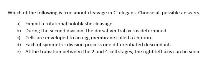 Which of the following is true about cleavage in C. elegans. Choose all possible answers.
a) Exhibit a rotational holoblastic cleavage
b) During the second division, the dorsal-ventral axis is determined.
c) Cells are enveloped to an egg membrane called a chorion.
d)
Each of symmetric division process one differentiated descendant.
e) At the transition between the 2 and 4-cell stages, the right-left axis can be seen.