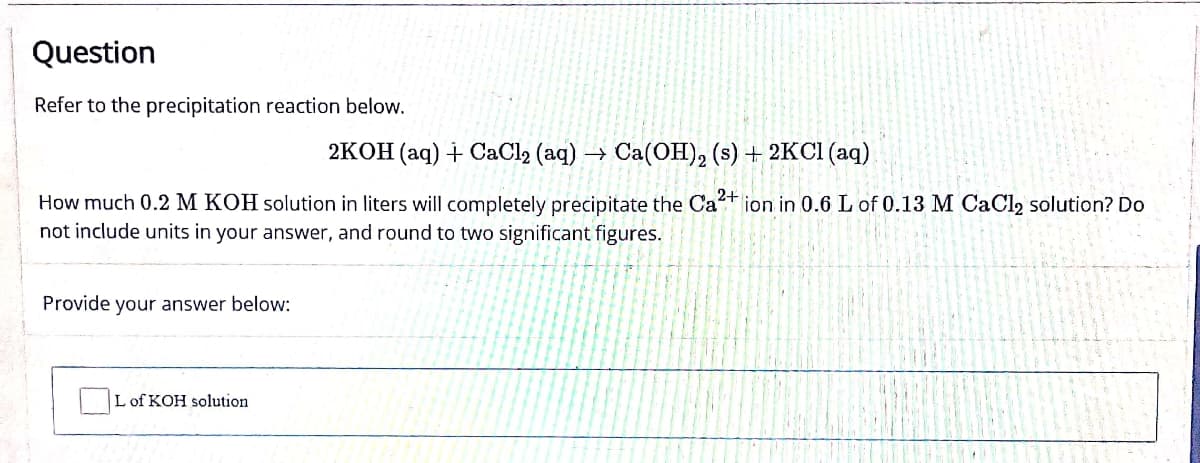 Question
Refer to the precipitation reaction below.
2KOH (aq) + CaCl2 (aq) →
> Ca(OH)2 (s) + 2KCl (aq)
How much 0.2 M KOH solution in liters will completely precipitate the Ca2+ ion in 0.6 L of 0.13 M CaCl2 solution? Do
not include units in your answer, and round to two significant figures.
Provide your answer below:
L of KOH solution