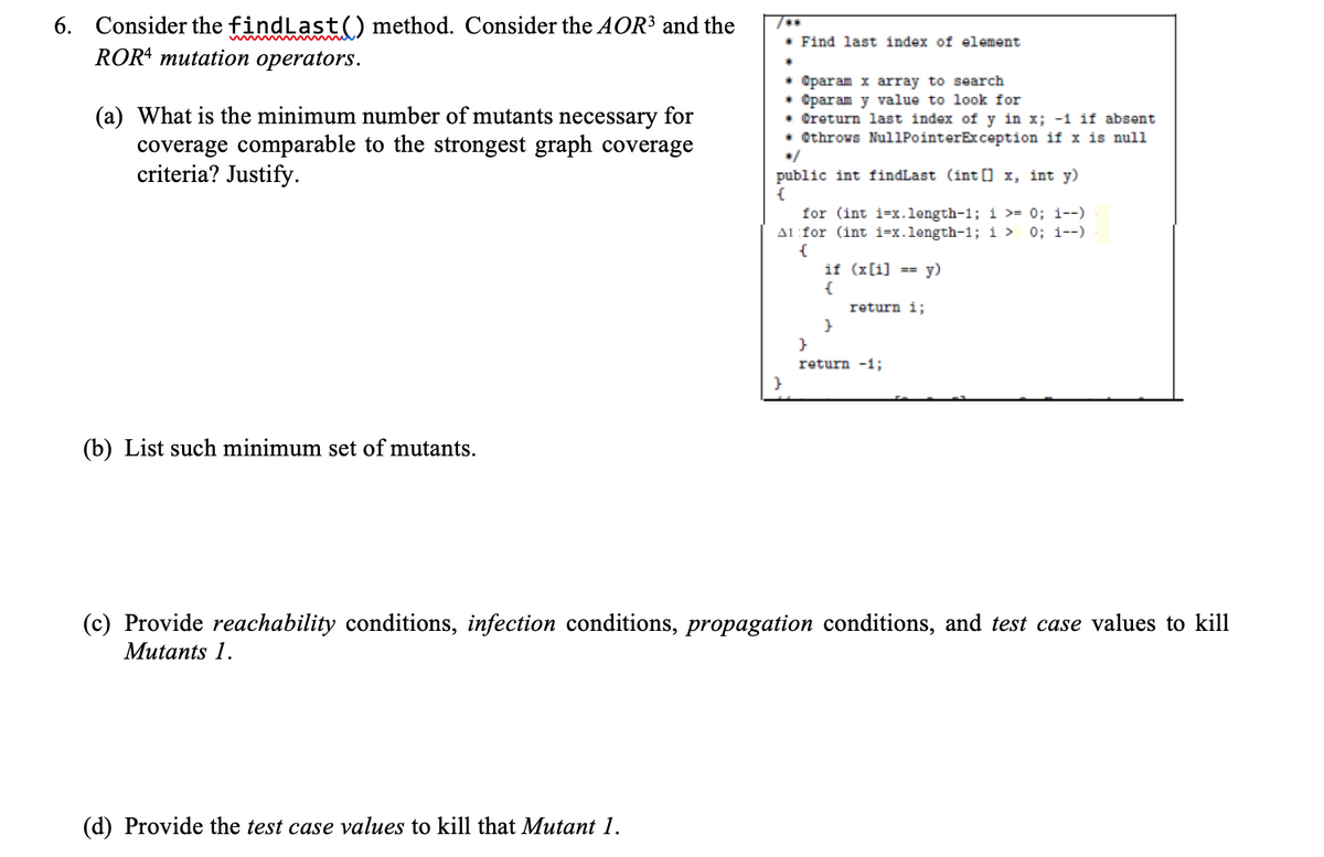 6. Consider the findLast() method. Consider the AOR³ and the
ROR4 mutation operators.
* Find last index of element
(a) What is the minimum number of mutants necessary for
coverage comparable to the strongest graph coverage
criteria? Justify.
* @param x array to search
* @param y value to look for
* Oreturn last index of y in x; -1 if absent
* Othrows Nul1PointerException if x is null
*/
public int findLast (int [] x, int y)
for (int i=x.length-1; i >= 0; i--)
A1:for (int i=x.length-1; i > 0; i--)
{
if (x[i] == y)
return i;
return -1;
(b) List such minimum set of mutants.
(c) Provide reachability conditions, infection conditions, propagation conditions, and test case values to kill
Mutants 1.
(d) Provide the test case values to kill that Mutant 1.

