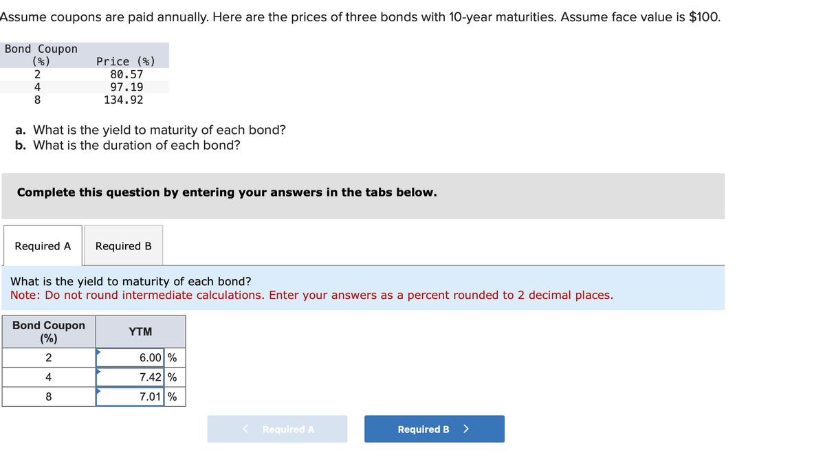 Assume coupons are paid annually. Here are the prices of three bonds with 10-year maturities. Assume face value is $100.
Bond Coupon
(%)
2
Price (%)
48
80.57
97.19
134.92
a. What is the yield to maturity of each bond?
b. What is the duration of each bond?
Complete this question by entering your answers in the tabs below.
Required A
Required B
What is the yield to maturity of each bond?
Note: Do not round intermediate calculations. Enter your answers as a percent rounded to 2 decimal places.
Bond Coupon
YTM
(%)
2
4
6.00 %
7.42%
8
7.01 %
< Required A
Required B
>