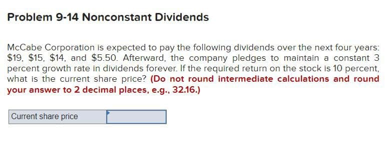 Problem 9-14 Nonconstant Dividends
McCabe Corporation is expected to pay the following dividends over the next four years:
$19, $15, $14, and $5.50. Afterward, the company pledges to maintain a constant 3
percent growth rate in dividends forever. If the required return on the stock is 10 percent,
what is the current share price? (Do not round intermediate calculations and round
your answer to 2 decimal places, e.g., 32.16.)
Current share price