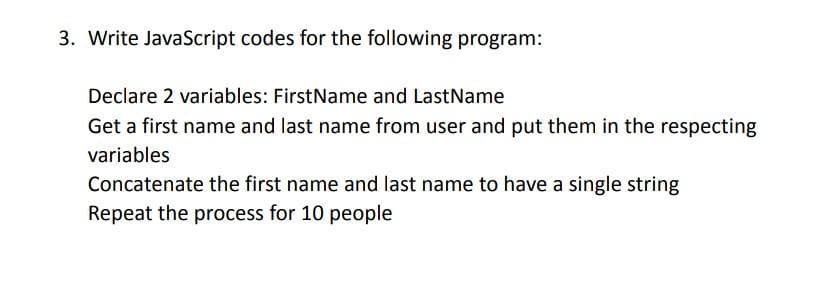 3. Write JavaScript codes for the following program:
Declare 2 variables: FirstName and LastName
Get a first name and last name from user and put them in the respecting
variables
Concatenate the first name and last name to have a single string
Repeat the process for 10 people
