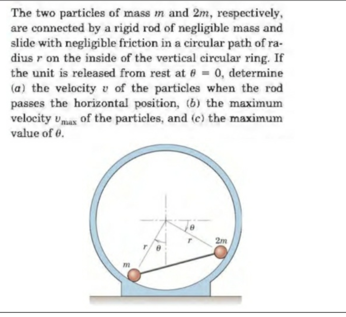 The two particles of mass m and 2m, respectively,
are connected by a rigid rod of negligible mass and
slide with negligible friction in a circular path of ra-
dius r on the inside of the vertical circular ring. If
the unit is released from rest at 8 = 0, determine
(a) the velocity v of the particles when the rod
passes the horizontal position, (b) the maximum
velocity Umax of the particles, and (c) the maximum
value of 0.
m
8
r
2m