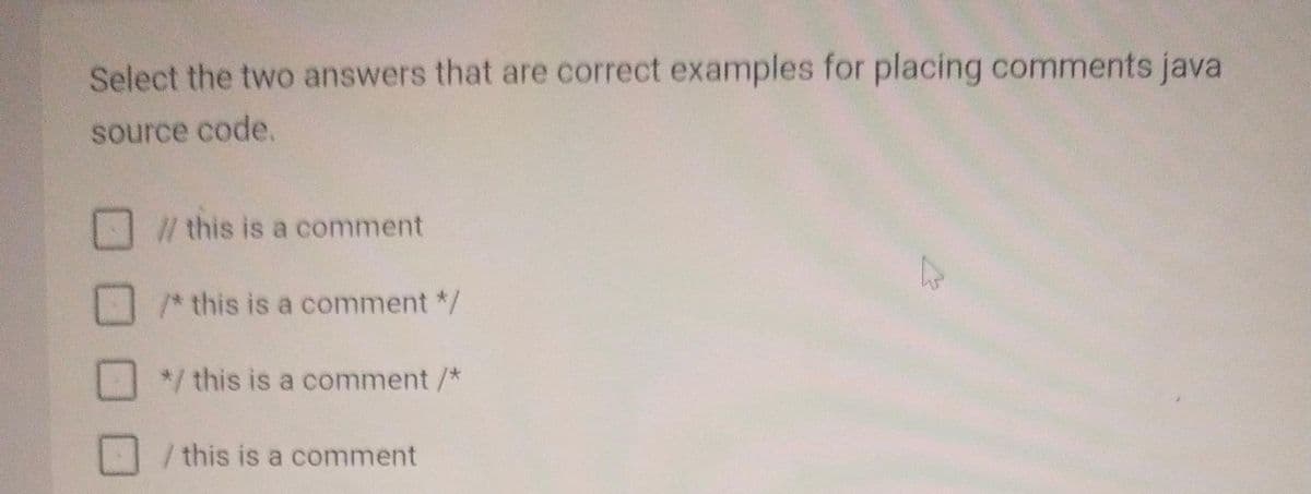 Select the two answers that are correct examples for placing comments java
source code.
// this is a comment
/* this is a comment */
*/ this is a comment /*
/ this is a comment