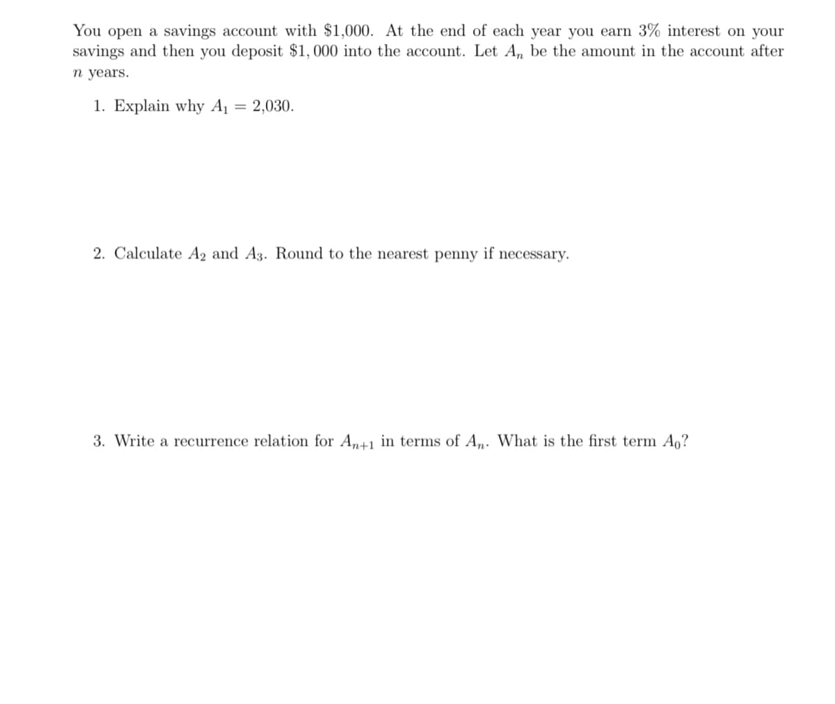 You open a savings account with $1,000. At the end of each year you earn 3% interest on your
savings and then you deposit $1,000 into the account. Let An be the amount in the account after
n years.
1. Explain why A₁ = 2,030.
2. Calculate A2 and A3. Round to the nearest penny if necessary.
3. Write a recurrence relation for An+1 in terms of An. What is the first term A₁?