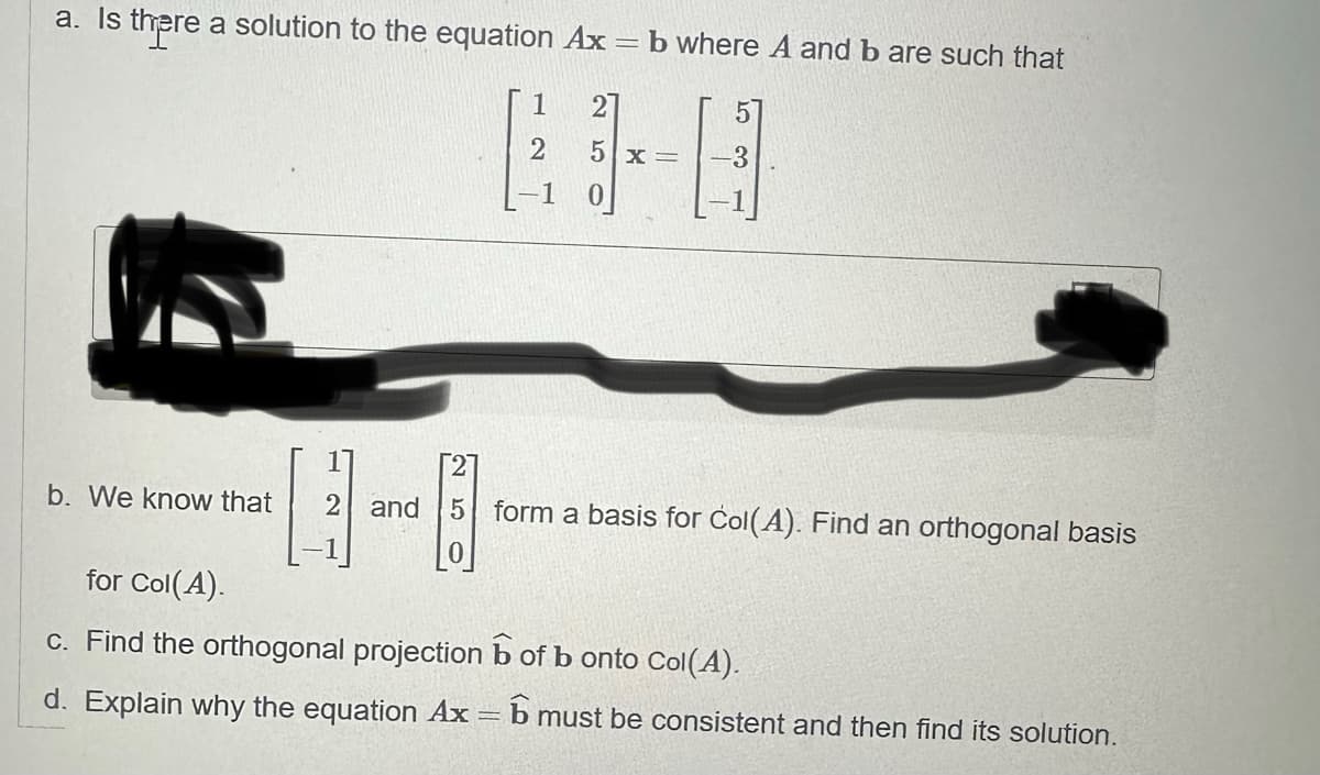 a. Is there a solution to the equation Ax=b where A and b are such that
b. We know that
1
2
-1
5x= -3
H
2 and 5 form a basis for Col(A). Find an orthogonal basis
for Col(A).
c. Find the orthogonal projection
of b onto Col(A).
d. Explain why the equation Ax = 6 must be consistent and then find its solution.