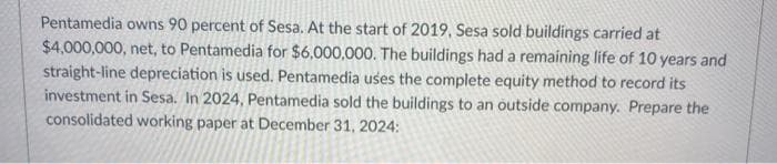 Pentamedia owns 90 percent of Sesa. At the start of 2019, Sesa sold buildings carried at
$4,000,000, net, to Pentamedia for $6,000,000. The buildings had a remaining life of 10 years and
straight-line depreciation is used. Pentamedia uses the complete equity method to record its
investment in Sesa. In 2024, Pentamedia sold the buildings to an outside company. Prepare the
consolidated working paper at December 31, 2024: