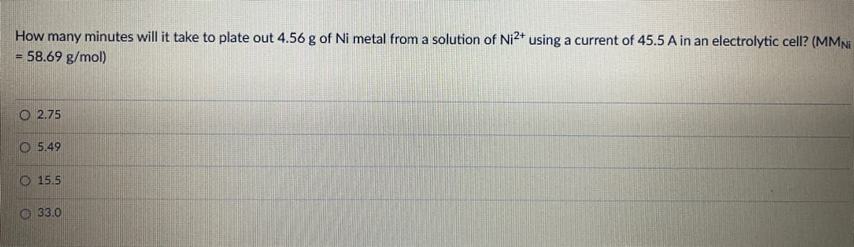 How many minutes will it take to plate out 4.56 g of Ni metal from a solution of Ni2+ using a current of 45.5 A in an electrolytic cell? (MMNI
= 58.69 g/mol)
O 2.75
O 5.49
O 15.5
O 33.0
