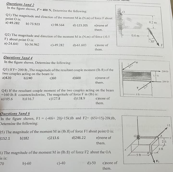 Questions land 2
In the figure shown, F= 400 N, Determine the following:
Q!) The magnitude and direction of the moment M in (N.m) of force F about
point O is:
a)-49.282
b)-73.923
c)-98.564
d)-123.205
Q2) The magnitude and direction of the moment M in (N.m) of force (-0.5
F) about point O is:
a)-24.641 b)-36.962
c)-49.282
Questions 3 and 4
In the figure shown, Determine the following:
e)none of
them.
d)-61.603
Q3) If F-200 lb, The magnitude of the resultant couple moment (lb.ft) of the
two couples acting on the beam is:
a)420
b)240
c)60
d)600
b)-60
e)none of
them.
Q4) If the resultant couple moment of the two couples acting on the beam
=160 lb.ft counterclockwise, The magnitude of force F in (lb) is:
a)105.6
b)116.7
c)127.8
d) 138.9
c)-40
e)none of
them.
Questions 5and 6
In the figure shown, F1 = (-40i+ 20j+15k)lb and F2= (65i+15j-20k)lb,
Determine the following:
Q5) The magnitude of the moment M in (Ib.ft) of force F1 about point O is:
152.1 b)182
c)213.6
d)246.22
e)none of
them.
e)none of
them.
5) The magnitude of the moment M in (Ib.ft) of force F2 about the OA
is is:
70
d)-50
e)none of
them.
0.4 m
F
401
-5 ft
0.2 m
30°
BW
1.5 ft
200 lb
A
200 lb
2 f1
4 ft
F1