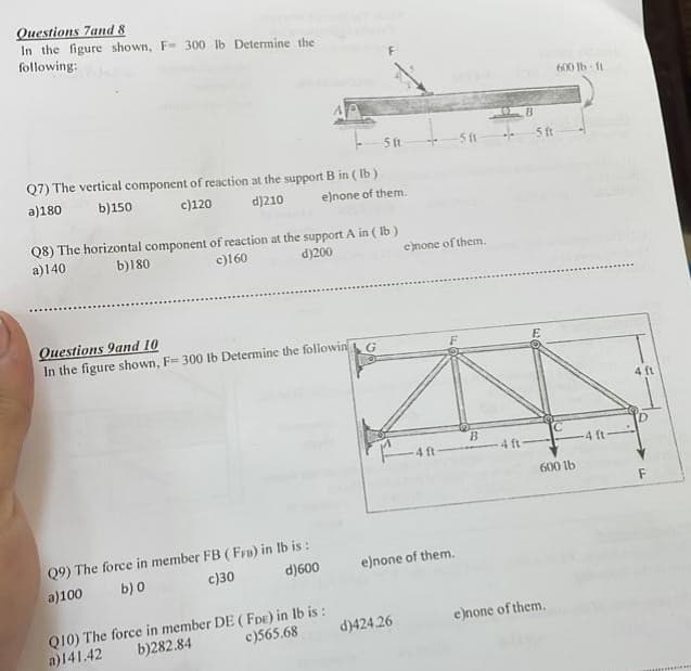 Questions 7and 8
In the figure shown, F- 300 lb Determine the
following:
Q7) The vertical component of reaction at the support B in (lb)
a)180 b)150
c)120
d)210
e)none of them.
Q8) The horizontal component of reaction at the support A in (lb)
a)140
b)180
c)160
d)200
Questions 9and 10
In the figure shown, F= 300 lb Determine the followin
Q9) The force in member FB (FFB) in lb is:
b) 0
a)100
c)30
d)600
5 ft
Q10) The force in member DE (FDE) in lb is:
b)282.84
a)141.42
c)565.68
G
d)424.26
c)none of them.
-4 ft
e)none of them.
-511
B
4 ft
B
5 ft
600 lb-ft
600 lb
e)none of them.
4 ft-
4 ft
F
************