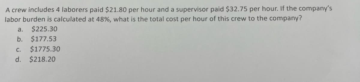 A crew includes 4 laborers paid $21.80 per hour and a supervisor paid $32.75 per hour. If the company's
labor burden is calculated at 48%, what is the total cost per hour of this crew to the company?
a. $225.30
b. $177.53
C. $1775.30
d. $218.20