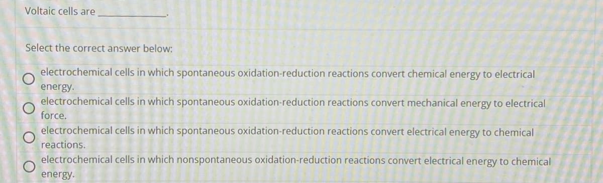Voltaic cells are
Select the correct answer below:
O
O
O
C
electrochemical
energy.
electrochemical cells in which spontaneous oxidation-reduction reactions convert mechanical energy to electrical
force.
cells in which spontaneous oxidation-reduction reactions convert chemical energy to electrical
electrochemical cells in which spontaneous oxidation-reduction reactions convert electrical energy to chemical
reactions.
electrochemical cells in which nonspontaneous oxidation-reduction reactions convert electrical energy to chemical
energy.