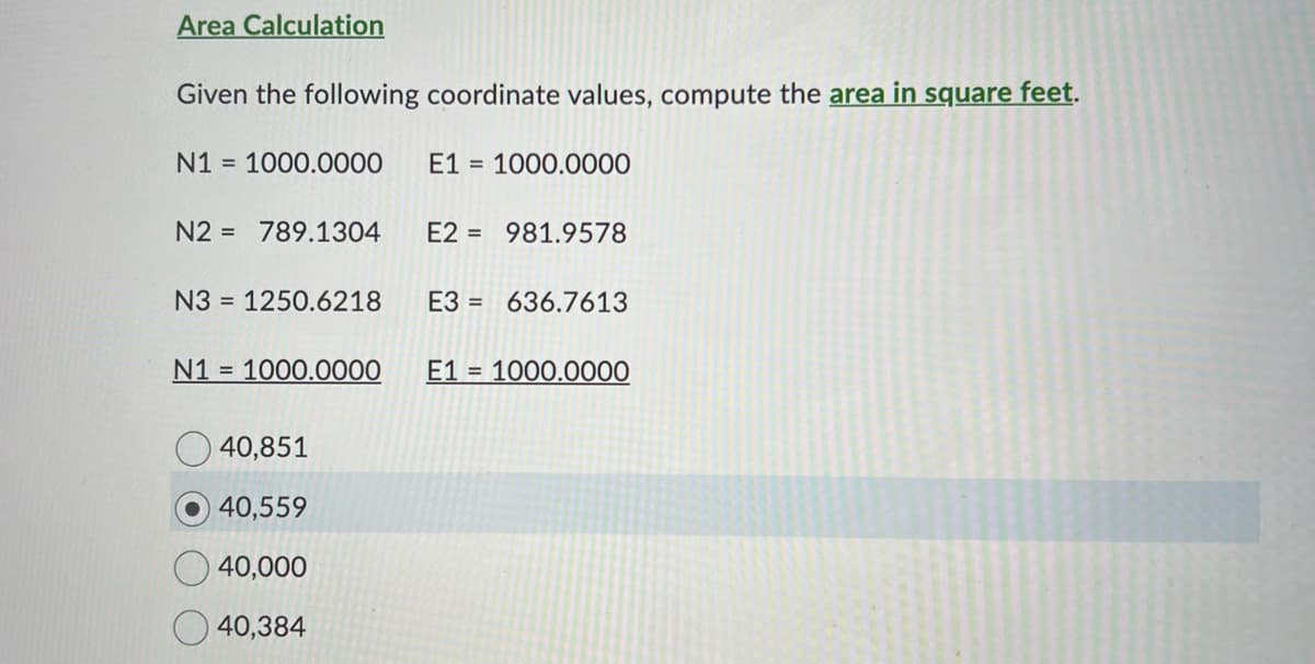 Area Calculation
Given the following coordinate values, compute the area in square feet.
N1 = 1000.0000
N2 = 789.1304
N3 = 1250.6218
E1 = 1000.0000
40,851
40,559
40,000
40,384
E2 981.9578
E3 636.7613
N1 = 1000.0000 E1= 1000.0000