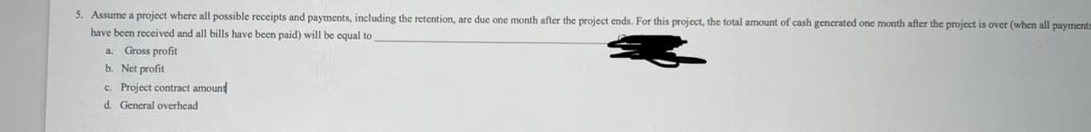 5. Assume a project where all possible receipts and payments, including the retention, are due one month after the project ends. For this project, the total amount of cash generated one month after the project
have been received and all bills have been paid) will be equal to
a. Gross profit
b. Net profit
c. Project contract amount
d. General overhead
over (when all payments