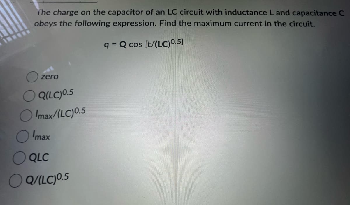 The charge on the capacitor of an LC circuit with inductance L and capacitance C
obeys the following expression. Find the maximum current in the circuit.
q=Q cos [t/(LC)0.5]
zero
Q(LC) ⁰.5
Olmax/(LC)0.5
Imax
QLC
Q/(LC) 0.5