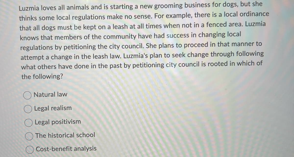 Luzmia loves all animals and is starting a new grooming business for dogs, but she
thinks some local regulations make no sense. For example, there is a local ordinance
that all dogs must be kept on a leash at all times when not in a fenced area. Luzmia
knows that members of the community have had success in changing local
regulations by petitioning the city council. She plans to proceed in that manner to
attempt a change in the leash law. Luzmia's plan to seek change through following
what others have done in the past by petitioning city council is rooted in which of
the following?
Natural law
Legal realism
Legal positivism
The historical school
Cost-benefit analysis