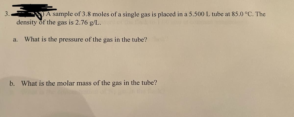 3.
A sample of 3.8 moles of a single gas is placed in a 5.500 L tube at 85.0 °C. The
density of the gas is 2.76 g/L.
What is the pressure of the gas in the tube?
a.
b. What is the molar mass of the gas in the tube?