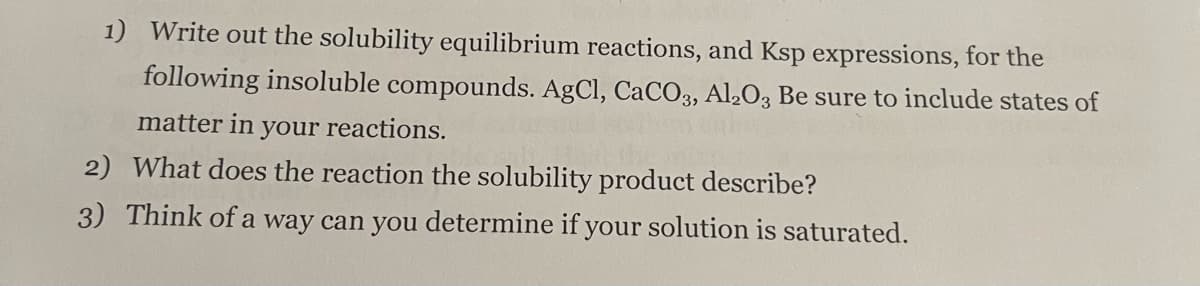 1) Write out the solubility equilibrium reactions, and Ksp expressions, for the
following insoluble compounds. AgCl, CaCO3, Al2O3 Be sure to include states of
matter in your reactions.
2) What does the reaction the solubility product describe?
3) Think of a way can you determine if your solution is saturated.