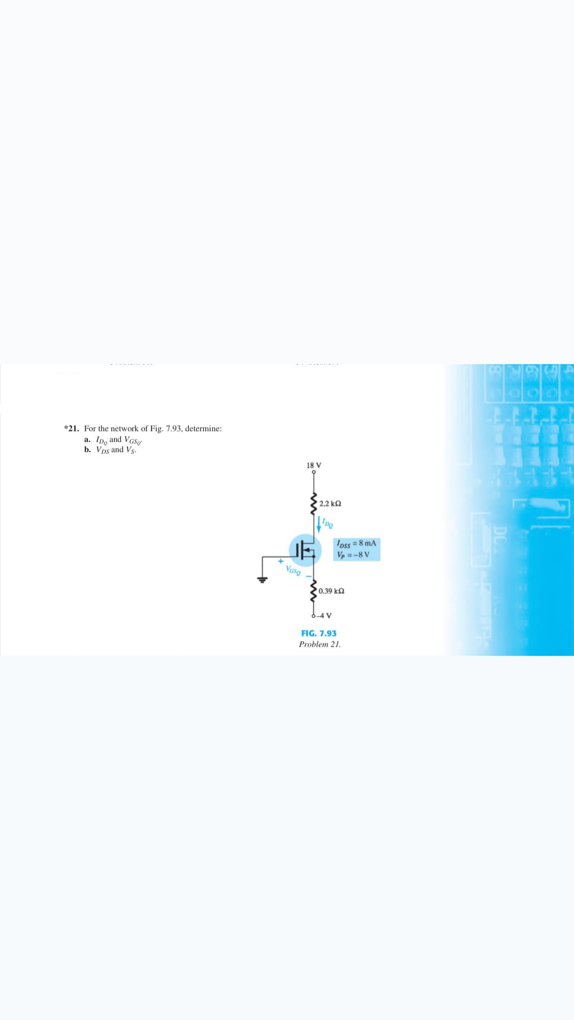 *21. For the network of Fig. 7.93, determine:
a. Ipo and VGSo
b. Vps and Vs.
18 V
2.2 k2
Ipss = 8 mA
Vp = -8 V
Vaso
0.39 k2
6-4 V
FIG. 7.93
Problem 21.
