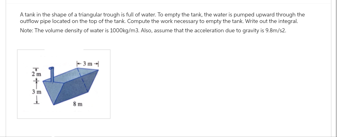 A tank in the shape of a triangular trough is full of water. To empty the tank, the water is pumped upward through the
outflow pipe located on the top of the tank. Compute the work necessary to empty the tank. Write out the integral.
Note: The volume density of water is 1000kg/m3. Also, assume that the acceleration due to gravity is 9.8m/s2.
T
2 m
†
3 m
↓
-3m-
8m