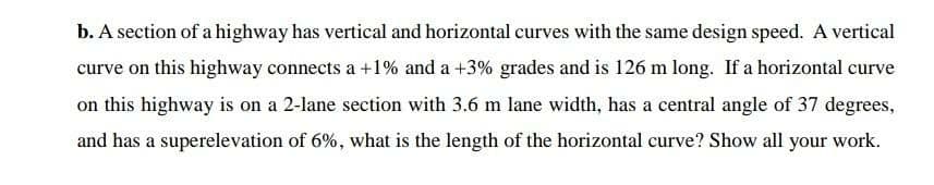 b. A section of a highway has vertical and horizontal curves with the same design speed. A vertical
curve on this highway connects a +1% and a +3% grades and is 126 m long. If a horizontal curve
on this highway is on a 2-lane section with 3.6 m lane width, has a central angle of 37 degrees,
and has a superelevation of 6%, what is the length of the horizontal curve? Show all your work.
