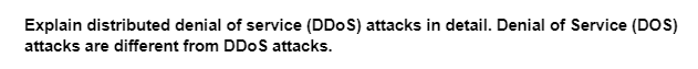 Explain distributed denial of service (DDoS) attacks in detail. Denial of Service (DOS)
attacks are different from DDoS attacks.