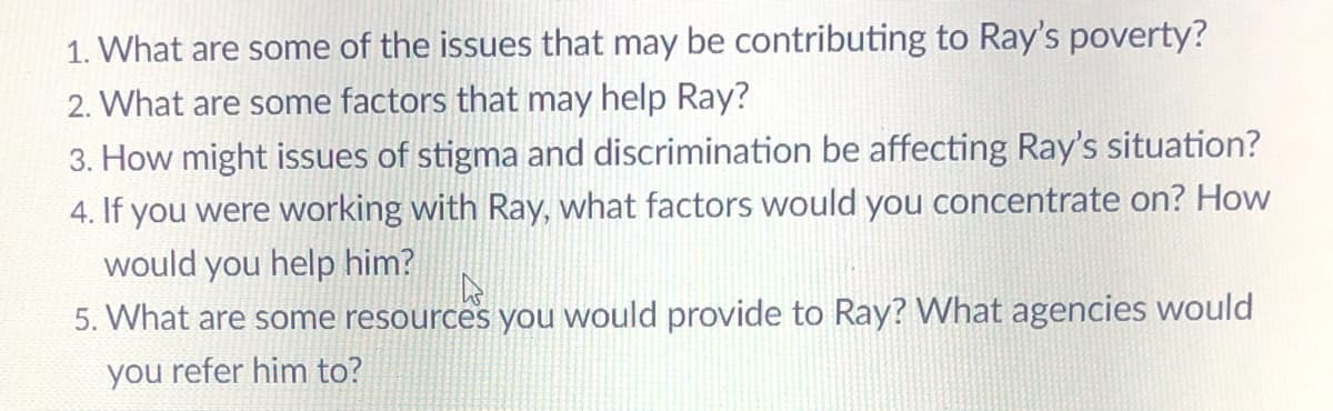 1. What are some of the issues that may be contributing to Ray's poverty?
2. What are some factors that may help Ray?
How might issues of stigma and discrimination be affecting Ray's situation?
4. If you were working with Ray, what factors would you concentrate on? How
would you help him?
5. What are some resources you would provide to Ray? What agencies would
you refer him to?
