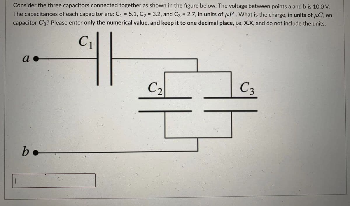 The capacitances of each capacitor are: C1 = 5.1, C2 = 3.2, and C3 = 2.7, in units of µF.What is the charge, in units of uC, on
capacitor C3? Please enter only the numerical value, and keep it to one decimal place, i.e, X.X, and do not include the units.
Consider the three capacitors connected together as shown in the figure below. The voltage between points a and b is 10.0 V.
%3D
%3D
%3D
C1
a
C2
C3
b.
