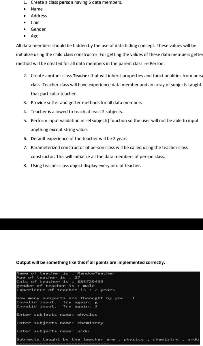 1. Create a class person having 5 data members.
Name
Address
Cnic
Gender
Age
All data members should be hidden by the use of data hiding concept. These values will be
initialize using the child class constructor. For getting the values of these data members getter
method will be created for all data members in the parent class i-e Person.
2. Create another class Teacher that will inherit properties and functionalities from perso
class. Teacher class will have experience data member and an array of subjects taught
that particular teacher.
3. Provide setter and getter methods for all data members.
4. Teacher is allowed to teach at least 2 subjects.
5. Perform input validation in setSubject() function so the user will not be able to input
anything except string value.
6. Default experience of the teacher will be 2 years.
7. Parameterized constructor of person clas will be called using the teacher class
constructor. This will initialize all the data members of person class.
8. Using teacher class object display every info of teacher.
Output will be something like this if all points are implemented correctly.
Name of teacher is : RandomTeacher
Age of teacher is : 27
Cnic of teacher is : 883729439
gender of teacher is : male
Experience of teacher is : 2 years
How many subjects are thaought by you : f
Invalid input.
Invalid input.
Try again: g
Try again:
Enter subjects name: physics
Enter subjects name:
chemistry
Enter subjects name: urdu
Subjects taught by the teacher are
: physics , chemistry ,
urdu
