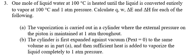 3. One mole of liquid water at 100 °C is heated until the liquid is converted entirely
to vapor at 100 °C and 1 atm pressure. Calculate q, w, AE and AH for each of the
following.
(a) The vaporization is carried out in a cylinder where the external pressure on
the piston is maintained at 1 atm throughout.
(b) The cylinder is first expanded against vacuum (Pext = 0) to the same
volume as in part (a), and then sufficient heat is added to vaporize the
liquid completely to 1 atm pressure.