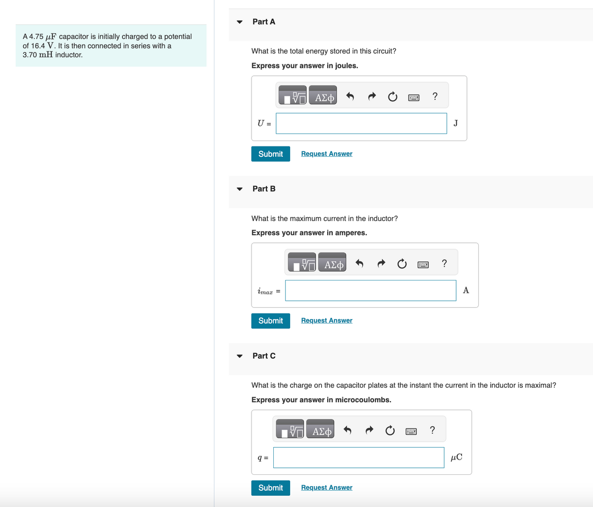 A 4.75 μF capacitor is initially charged to a potential
of 16.4 V. It is then connected in series with a
3.70 mH inductor.
▼
Part A
What is the total energy stored in this circuit?
Express your answer in joules.
— ΑΣΦ
U =
Submit
Part B
What is the maximum current in the inductor?
Express your answer in amperes.
imax =
Submit
Part C
Request Answer
q=
Submit
ΑΣΦ
Request Answer
What is the charge on the capacitor plates at the instant the current in the inductor is maximal?
Express your answer in microcoulombs.
ΑΣΦ
Request Answer
?
?
J
A
MC
