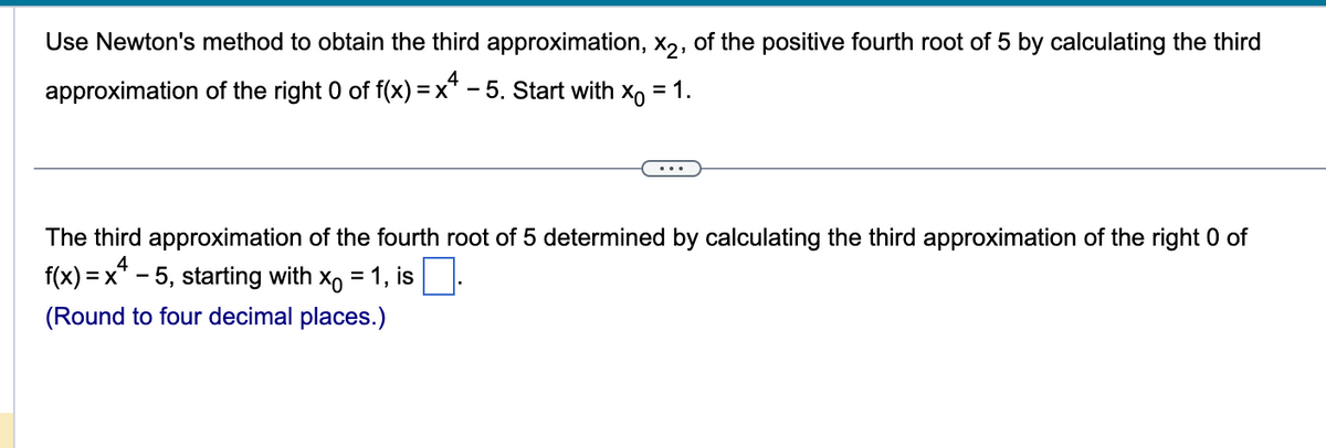 Use Newton's method to obtain the third approximation, X2, of the positive fourth root of 5 by calculating the third
approximation of the right 0 of f(x) = x4 - 5. Start with X = 1.
The third approximation of the fourth root of 5 determined by calculating the third approximation of the right 0 of
f(x)=x²-5, starting with x₁ = 1, is
4
(Round to four decimal places.)