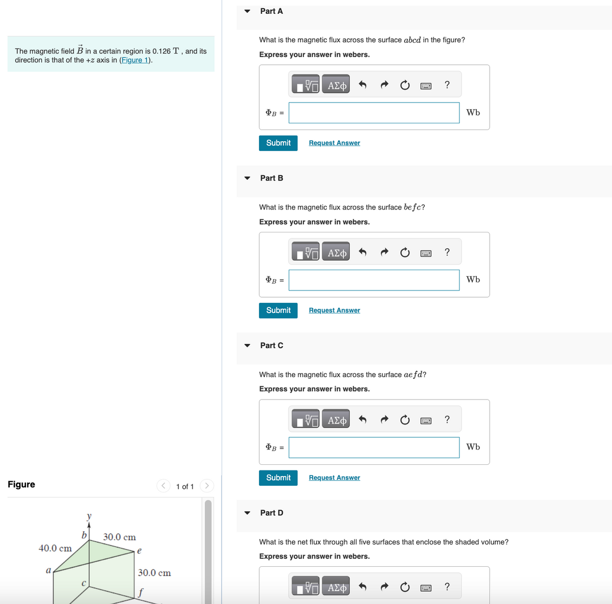 The magnetic field B in a certain region is 0.126 T, and its
direction is that of the +z axis in (Figure 1).
Figure
40.0 cm
a
y
b
30.0 cm
e
<
30.0 cm
1 of 1
Part A
What is the magnetic flux across the surface abcd in the figure?
Express your answer in webers.
——| ΑΣΦ
$B=
Submit
Part B
$B=
What is the magnetic flux across the surface befc?
Express your answer in webers.
17 ΑΣΦ
Submit
Part C
$B=
Request Answer
Submit
What is the magnetic flux across the surface aefd?
Express your answer in webers.
—| ΑΣΦΑ
Part D
Request Answer
! ?
Request Answer
?
?
Wb
?
Wb
Wb
What is the net flux through all five surfaces that enclose the shaded volume?
Express your answer in webers.
17 ΑΣΦ
