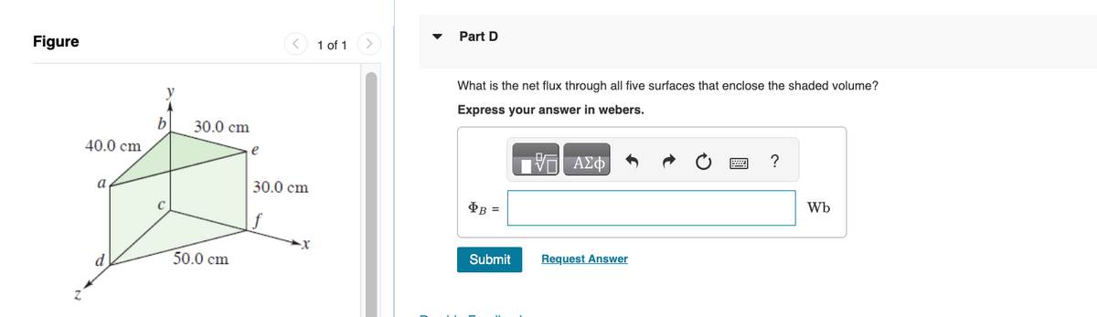 Figure
40.0 cm
a
d
y
b
C
30.0 cm
50.0 cm
e
30.0 cm
1 of 1
Part D
What is the net flux through all five surfaces that enclose the shaded volume?
Express your answer in webers.
ΑΣΦΑ
OB
=
Submit
V
Request Answer
?
Wb