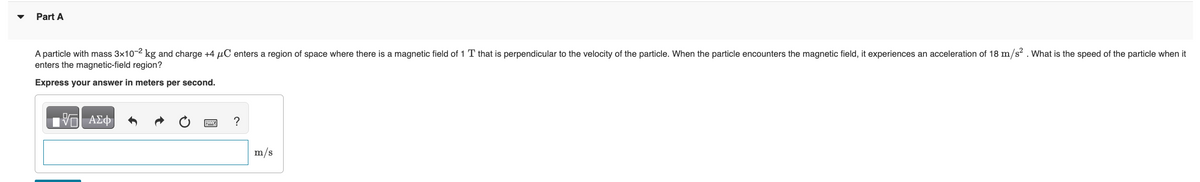 Part A
A particle with mass 3x10-2 kg and charge +4 μC enters a region of space where there is a magnetic field of 1 T that is perpendicular to the velocity of the particle. When the particle encounters the magnetic field, it experiences an acceleration of 18 m/s². What is the speed of the particle when it
enters the magnetic-field region?
Express your answer in meters per second.
—| ΑΣΦ
?
m/s