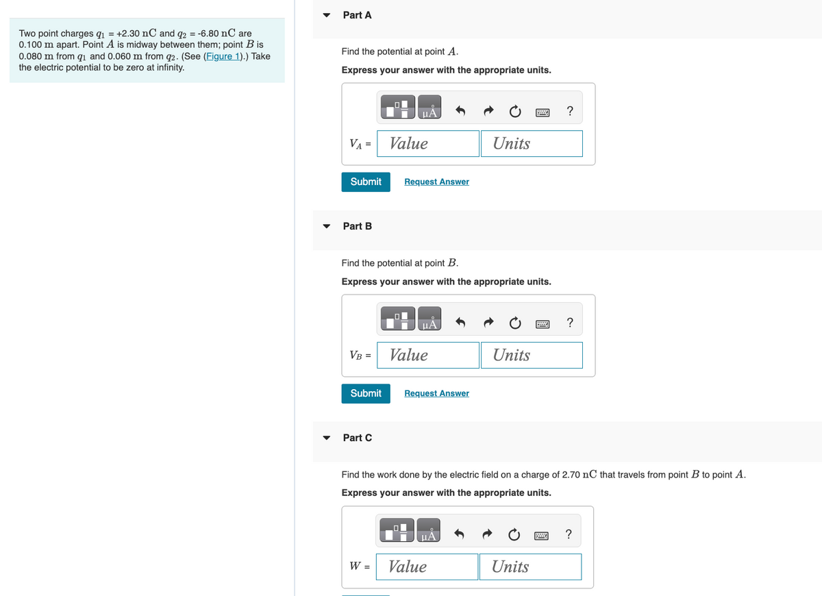 Two point charges q₁ = +2.30 nC and q2 = -6.80 nC are
0.100 m apart. Point A is midway between them; point B is
0.080 m from q₁ and 0.060 m from 92. (See (Figure 1).) Take
the electric potential to be zero at infinity.
Part A
Find the potential at point A.
Express your answer with the appropriate units.
VA =
Submit
Part B
VB =
Submit
Part C
Value
Find the potential at point B.
Express your answer with the appropriate units.
Request Answer
W =
Value
Request Answer
Units
μА
Value
Units
Find the work done by the electric field on a charge of 2.70 nC that travels from point B to point A.
Express your answer with the appropriate units.
2 ?
Units
?
?
