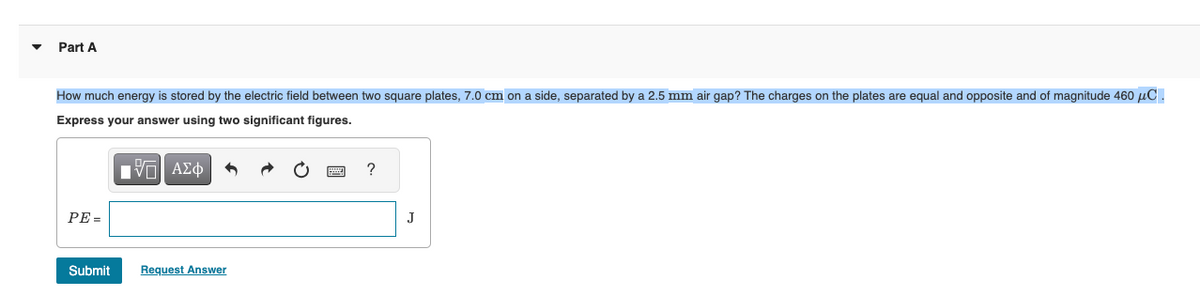 Part A
How much energy is stored by the electric field between two square plates, 7.0 cm on a side, separated by a 2.5 mm air gap? The charges on the plates are equal and opposite and of magnitude 460 μC.
Express your answer using two significant figures.
IVE ΑΣΦ
PE=
Submit
Request Answer
?
J