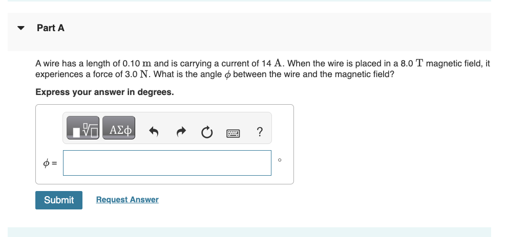 Part A
A wire has a length of 0.10 m and is carrying a current of 14 A. When the wire is placed in a 8.0 T magnetic field, it
experiences a force of 3.0 N. What is the angle between the wire and the magnetic field?
Express your answer in degrees.
Φ
——| ΑΣΦ
Submit
Request Answer
?