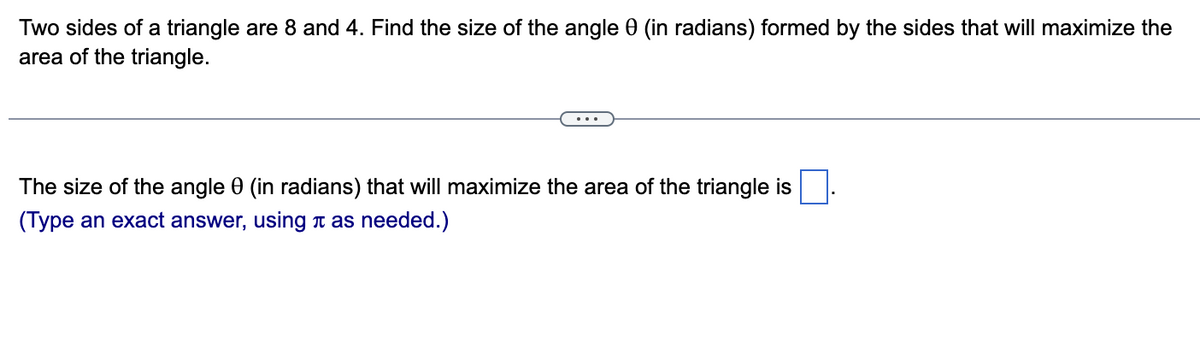 Two sides of a triangle are 8 and 4. Find the size of the angle 0 (in radians) formed by the sides that will maximize the
area of the triangle.
The size of the angle 0 (in radians) that will maximize the area of the triangle is
(Type an exact answer, using as needed.)