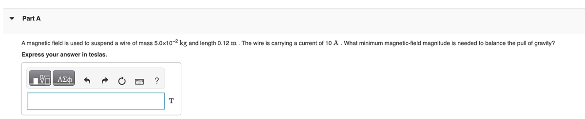 Part A
A magnetic field is used to suspend a wire of mass 5.0x10-2 kg and length 0.12 m. The wire is carrying a current of 10 A. What minimum magnetic-field magnitude is needed to balance the pull of gravity?
Express your answer in teslas.
17| ΑΣΦ
H
?
T