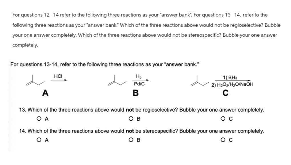 For questions 12-14 refer to the following three reactions as your "answer bank". For questions 13-14, refer to the
following three reactions as your "answer bank." Which of the three reactions above would not be regioselective? Bubble
your one answer completely. Which of the three reactions above would not be stereospecific? Bubble your one answer
completely.
For questions 13-14, refer to the following three reactions as your "answer bank."
HCI
H₂
Pd/C
A
B
1) BH3
2) H2O2/H₂O/NaOH
C
13. Which of the three reactions above would not be regioselective? Bubble your one answer completely.
O A
OB
ос
14. Which of the three reactions above would not be stereospecific? Bubble your one answer completely.
O A
OB
Oc