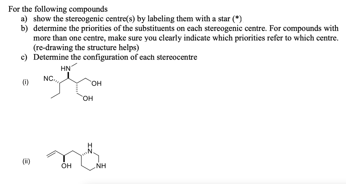 For the following compounds
a) show the stereogenic centre(s) by labeling them with a star (*)
b) determine the priorities of the substituents on each stereogenic centre. For compounds with
more than one centre, make sure you clearly indicate which priorities refer to which centre.
(re-drawing the structure helps)
c) Determine the configuration of each stereocentre
HN
(i)
(ii)
NC,,,
OH
OH
OH
ZI
NH