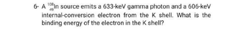 6- A ¹0 In source emits a 633-keV gamma photon and a 606-keV
internal-conversion electron from the K shell. What is the
binding energy of the electron in the K shell?