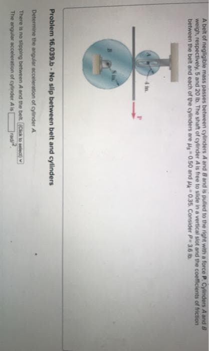 A belt of negligible mass passes between cylinders A and B and is pulled to the right with a force P. Cylinders A and B
weigh, respectively, 5 and 20 lb. The shaft of cylinder A is free to slide in a vertical slot and the coefficients of friction
between the belt and each of the cylinders are μs 0.50 and Uk 0.35. Consider P-3.6 lb.
4 in.
Problem 16.039.b - No slip between belt and cylinders
Determine the angular acceleration of cylinder A
There is no slipping between A and the belt. (Click to select)
The angular acceleration of cylinder A is
rad/2