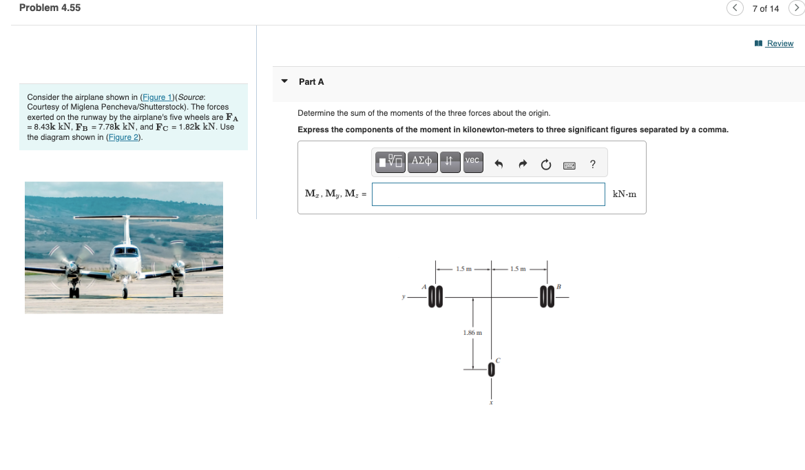 Problem 4.55
Part A
Consider the airplane shown in (Figure 1)(Source:
Courtesy of Miglena Pencheva/Shutterstock). The forces
exerted on the runway by the airplane's five wheels are FA
= 8.43k kN, FB = 7.78k kN, and Fc = 1.82k kN. Use
the diagram shown in (Figure 2).
Determine the sum of the moments of the three forces about the origin.
Express the components of the moment in kilonewton-meters to three significant figures separated by a comma.
1 ΑΣΦ. 11 vec
?
Mr, My, Mz
=
00-
1.5 m
1.86 m
1.5 m
kN-m
7 of 14
Review