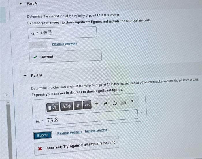Part A
Determine the magnitude of the velocity of point C at this instant
Express your answer to three significant figures and include the appropriate units.
vc = 5.06
Previous Answers
✓ Correct
Part B
Determine the direction angle of the velocity of point C at this instant measured counterclockwise from the positive z axis
Express your answer in degrees to three significant figures.
ΜΕ ΑΣΦ Η
vec
Oc=73.8
Submit
Previous Answers Request Answer
X Incorrect; Try Again; 3 attempts remaining
?