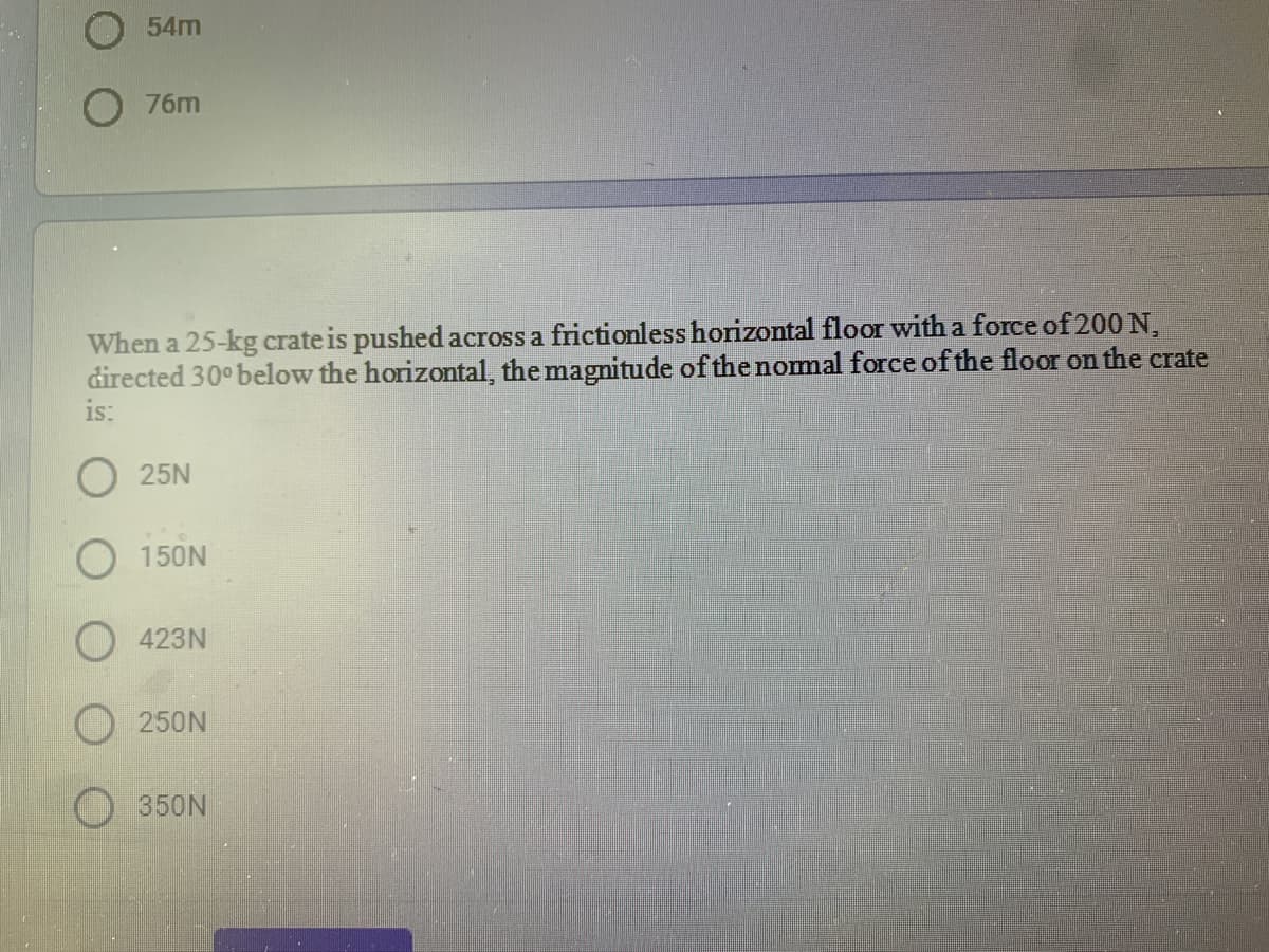 O 54m
76m
When a 25-kg crate is pushed across a frictionless horizontal floor with a force of 200 N,
directed 30° below the horizontal, the magnitude of the nomal force of the floor on the crate
is:
25N
O 150N
423N
250N
350N
